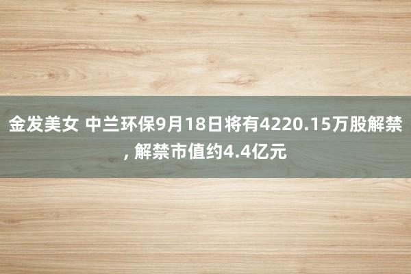 金发美女 中兰环保9月18日将有4220.15万股解禁， 解禁市值约4.4亿元