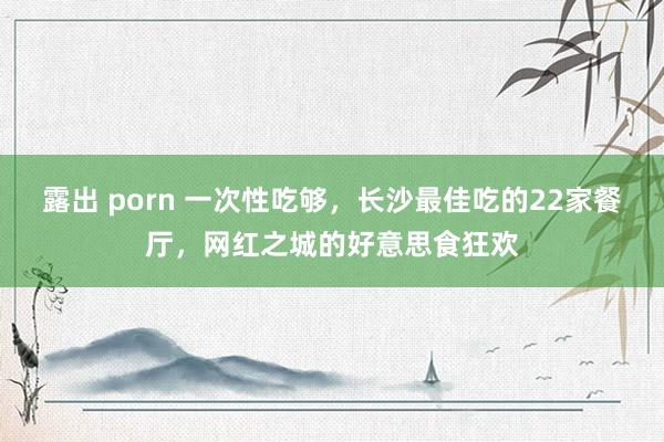 露出 porn 一次性吃够，长沙最佳吃的22家餐厅，网红之城的好意思食狂欢