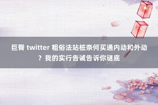 巨臀 twitter 粗俗法站桩奈何买通内动和外动？我的实行告诫告诉你谜底