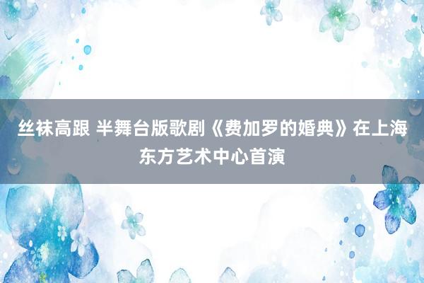 丝袜高跟 半舞台版歌剧《费加罗的婚典》在上海东方艺术中心首演