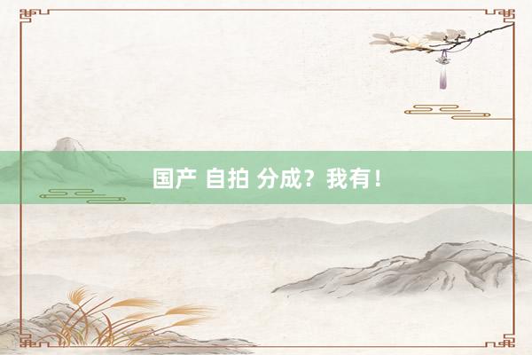 国产 自拍 分成？我有！