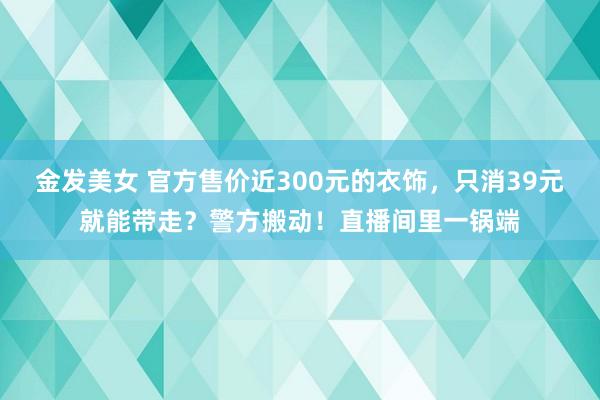 金发美女 官方售价近300元的衣饰，只消39元就能带走？警方搬动！直播间里一锅端