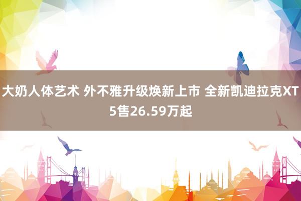 大奶人体艺术 外不雅升级焕新上市 全新凯迪拉克XT5售26.59万起