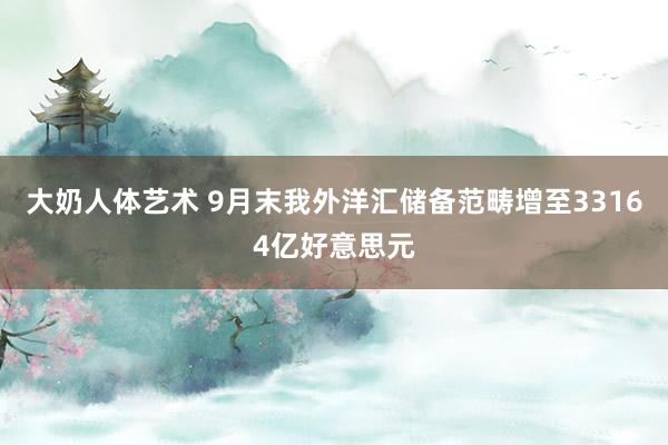 大奶人体艺术 9月末我外洋汇储备范畴增至33164亿好意思元