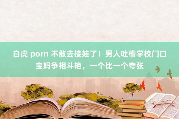 白虎 porn 不敢去接娃了！男人吐槽学校门口宝妈争相斗艳，一个比一个夸张