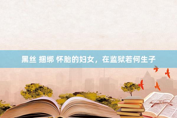 黑丝 捆绑 怀胎的妇女，在监狱若何生子