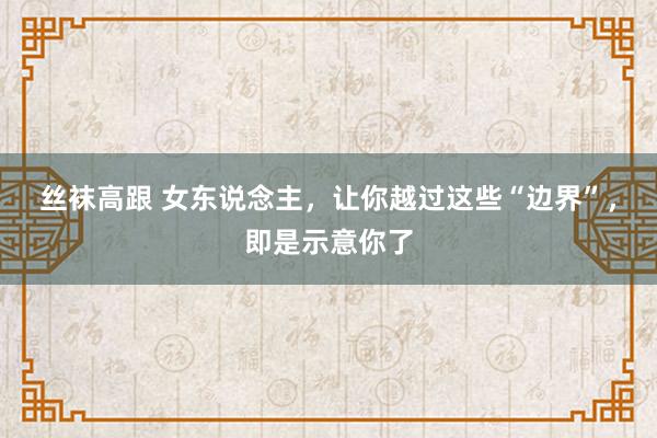丝袜高跟 女东说念主，让你越过这些“边界”，即是示意你了