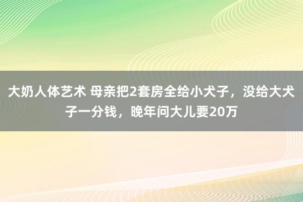 大奶人体艺术 母亲把2套房全给小犬子，没给大犬子一分钱，晚年问大儿要20万