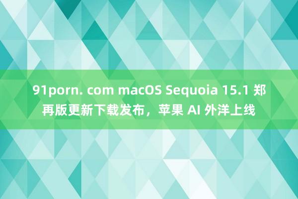 91porn. com macOS Sequoia 15.1 郑再版更新下载发布，苹果 AI 外洋上线