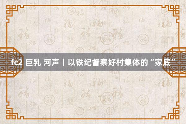 fc2 巨乳 河声丨以铁纪督察好村集体的“家底”