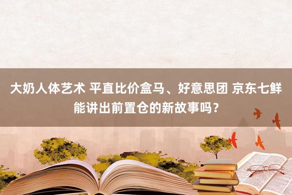 大奶人体艺术 平直比价盒马、好意思团 京东七鲜能讲出前置仓的新故事吗？