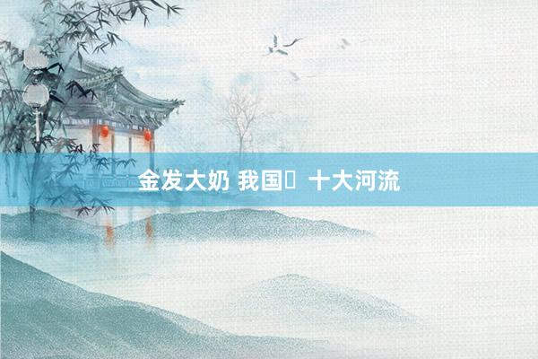 金发大奶 我国​十大河流