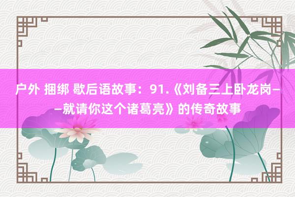 户外 捆绑 歇后语故事：91.《刘备三上卧龙岗——就请你这个诸葛亮》的传奇故事