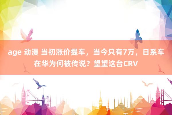age 动漫 当初涨价提车，当今只有7万，日系车在华为何被传说？望望这台CRV