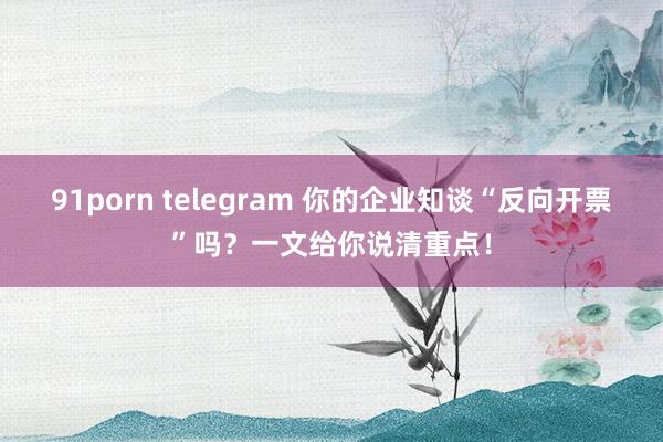 91porn telegram 你的企业知谈“反向开票”吗？一文给你说清重点！