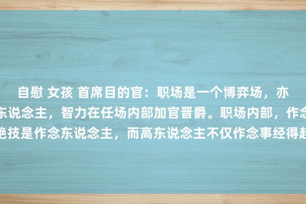 自慰 女孩 首席目的官:职场是一个博弈场,亦然一个名利场,只须高东说念主,智力在任场内部加官晋爵。职场内部,作念事是一部分,确凿的绝技是作念东说念主,而高东说念主不仅作念事经得起覆按,作念东说念主亦然一流。高东说念主擅长用作念事的水暖热职场内部各...