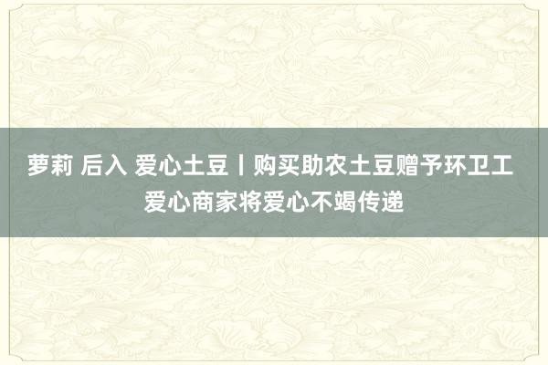 萝莉 后入 爱心土豆丨购买助农土豆赠予环卫工 爱心商家将爱心不竭传递