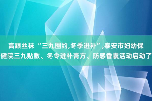 高跟丝袜 “三九囿约，冬季进补”，泰安市妇幼保健院三九贴敷、冬令进补膏方、防感香囊活动启动了