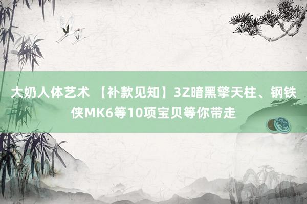 大奶人体艺术 【补款见知】3Z暗黑擎天柱、钢铁侠MK6等10项宝贝等你带走