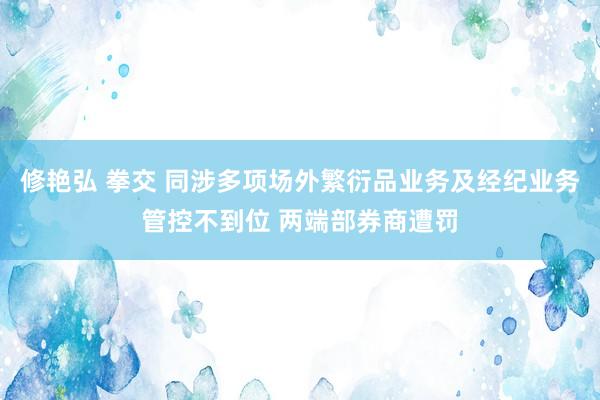 修艳弘 拳交 同涉多项场外繁衍品业务及经纪业务管控不到位 两端部券商遭罚