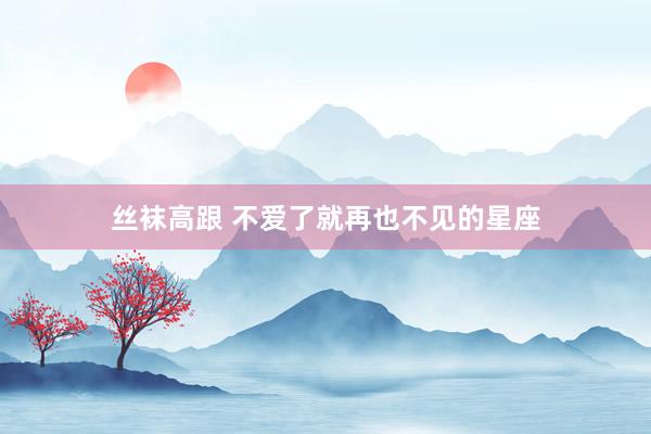 丝袜高跟 不爱了就再也不见的星座