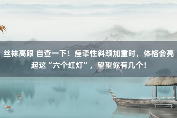 丝袜高跟 自查一下！痉挛性斜颈加重时，体格会亮起这“六个红灯”，望望你有几个！
