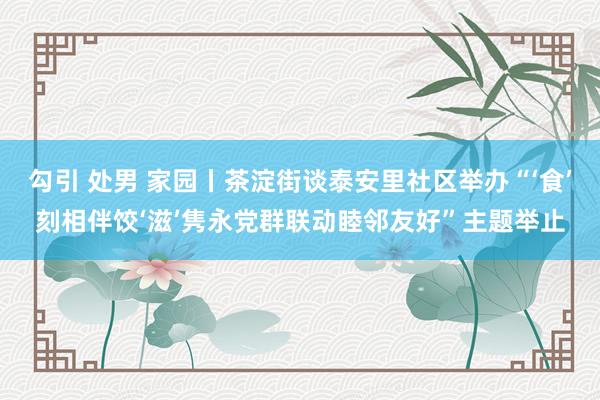 勾引 处男 家园丨茶淀街谈泰安里社区举办“‘食’刻相伴饺‘滋’隽永党群联动睦邻友好”主题举止