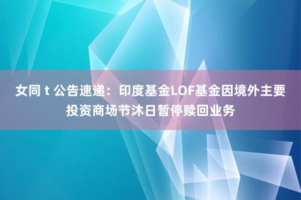 女同 t 公告速递：印度基金LOF基金因境外主要投资商场节沐日暂停赎回业务