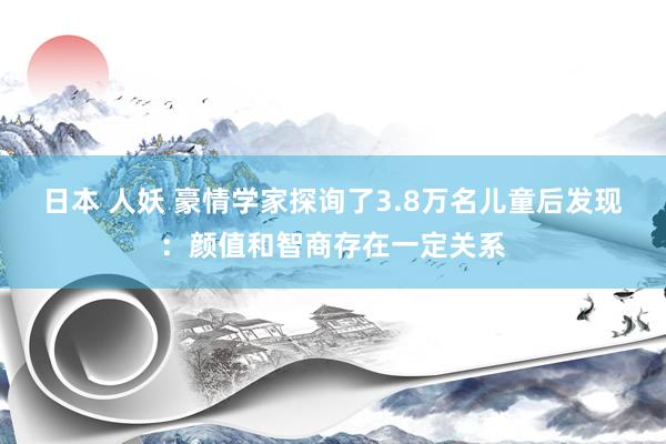 日本 人妖 豪情学家探询了3.8万名儿童后发现：颜值和智商存在一定关系