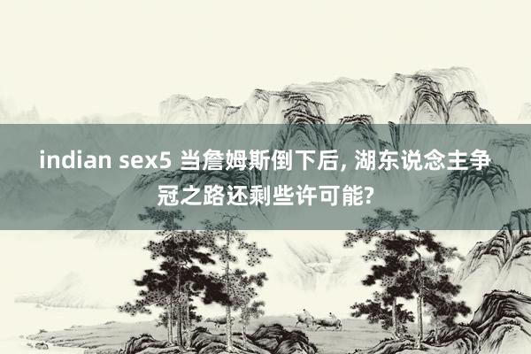 indian sex5 当詹姆斯倒下后， 湖东说念主争冠之路还剩些许可能?