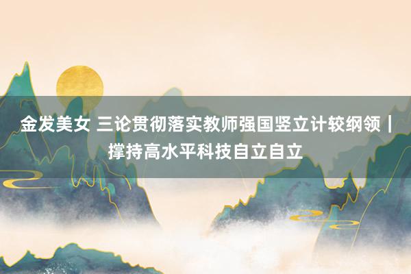 金发美女 三论贯彻落实教师强国竖立计较纲领｜撑持高水平科技自立自立