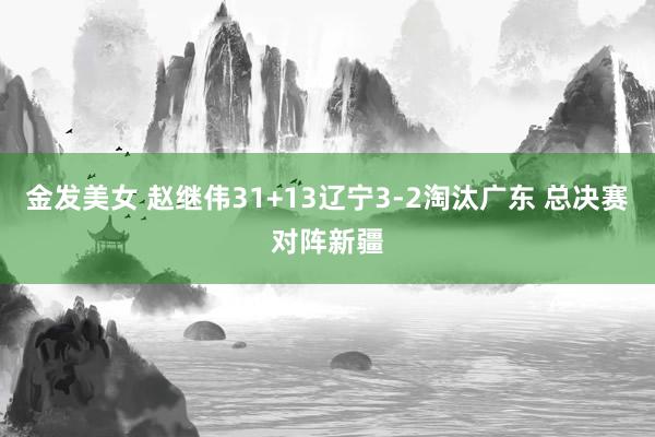 金发美女 赵继伟31+13辽宁3-2淘汰广东 总决赛对阵新疆