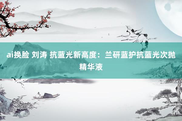ai换脸 刘涛 抗蓝光新高度：兰研蓝护抗蓝光次抛精华液