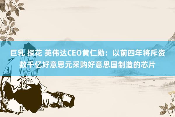 巨乳 探花 英伟达CEO黄仁勋：以前四年将斥资数千亿好意思元采购好意思国制造的芯片
