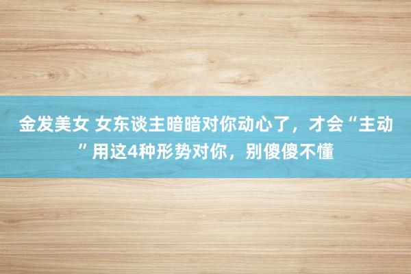 金发美女 女东谈主暗暗对你动心了，才会“主动”用这4种形势对你，别傻傻不懂