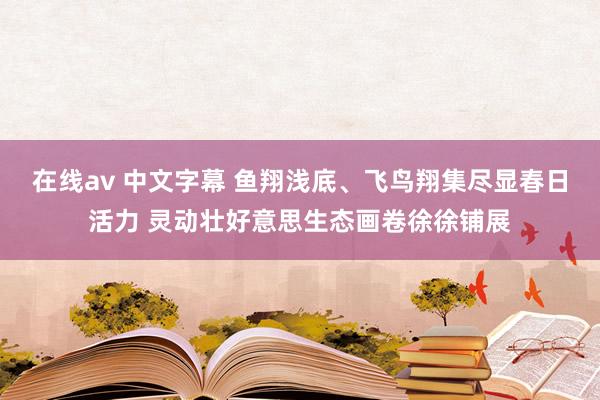 在线av 中文字幕 鱼翔浅底、飞鸟翔集尽显春日活力 灵动壮好意思生态画卷徐徐铺展