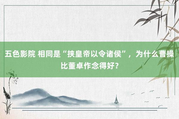 五色影院 相同是“挟皇帝以令诸侯”，为什么曹操比董卓作念得好？