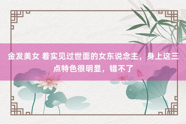 金发美女 着实见过世面的女东说念主，身上这三点特色很明显，错不了
