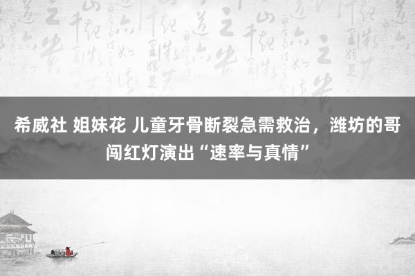 希威社 姐妹花 儿童牙骨断裂急需救治，潍坊的哥闯红灯演出“速率与真情”