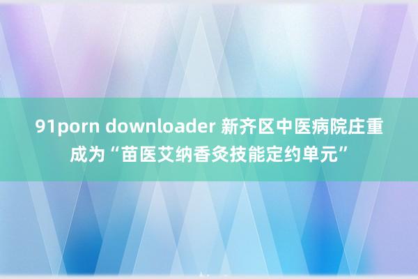 91porn downloader 新齐区中医病院庄重成为“苗医艾纳香灸技能定约单元”