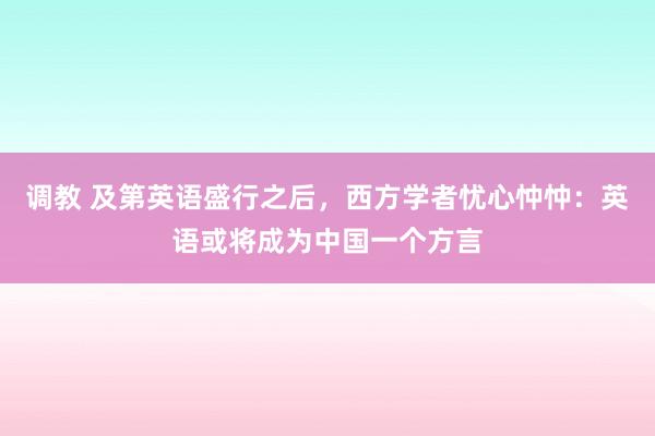 调教 及第英语盛行之后，西方学者忧心忡忡：英语或将成为中国一个方言