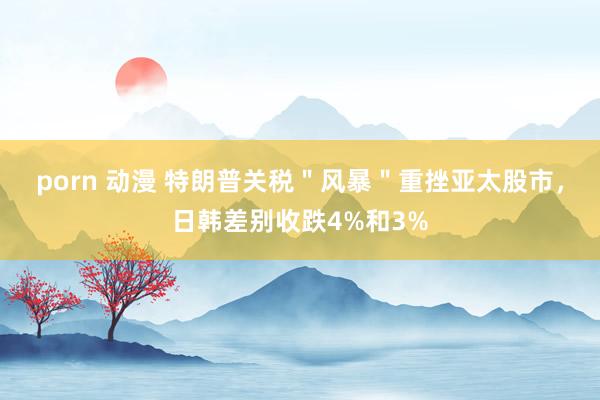 porn 动漫 特朗普关税＂风暴＂重挫亚太股市，日韩差别收跌4%和3%