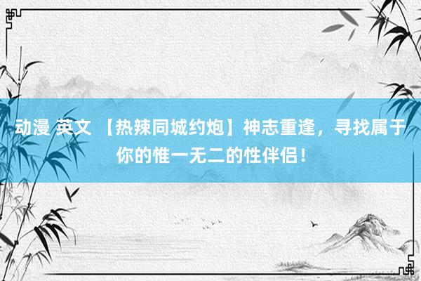 动漫 英文 【热辣同城约炮】神志重逢，寻找属于你的惟一无二的性伴侣！