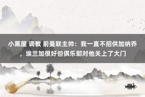 小黑屋 调教 前曼联主帅：我一直不招供加纳乔，埃兰加很好但俱乐部对他关上了大门