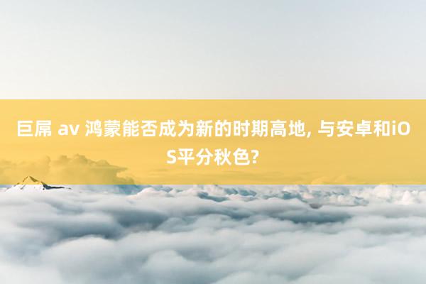 巨屌 av 鸿蒙能否成为新的时期高地， 与安卓和iOS平分秋色?