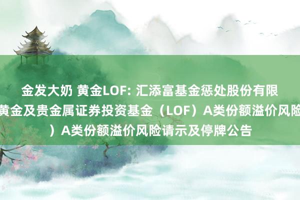 金发大奶 黄金LOF: 汇添富基金惩处股份有限公司对于汇添富黄金及贵金属证券投资基金（LOF）A类份额溢价风险请示及停牌公告
