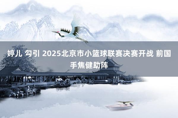 婷儿 勾引 2025北京市小篮球联赛决赛开战 前国手焦健助阵
