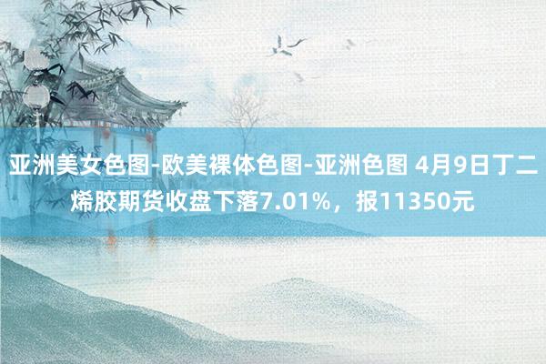 亚洲美女色图-欧美裸体色图-亚洲色图 4月9日丁二烯胶期货收盘下落7.01%，报11350元