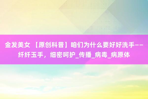 金发美女 【原创科普】咱们为什么要好好洗手——纤纤玉手，细密呵护_传播_病毒_病原体