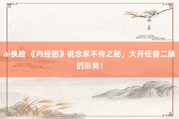 ai换脸 《内经图》说念家不传之秘，大开任督二脉的形势！